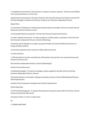 4. Establishment Committee To take decisions in respect of creation, selection, Chairman and all Whole-
time Functional Directors, one Part time

appointment and promotion to the posts of General Non-Executive Government Director and one Part-
time Non-Managers and above and Conduct, Discipline and Executive Independent Director.

Appeal Rules.

5. Committee for Deleasing For Deleasing of Company leased immoveable Chairman, Director (Human
Resources), Director (Finance) a nd one

of Immoveable Properties properties. Part-time Non-Executive Government Director.

6. Health, Safety & Environment To review compliance of safety systems, procedures, Three Part-time
Non-Executive Independent Directors, Director (Marketing),

Committee rules & regulations on safety, occupational health and Director (Refineries), Director in-
Charge of Safety, Health &

environment protection and to review the safety audit Environment.

in various Divisions.

7. CSR Committee To monitor and administer CSR activities. One part time non-executive Government
Director & Two Part-time

Non-Executive Independent Directors, Director (Marketing) &

Director (Human Resources).

8. Marketing Strategies To evolve the strategies, policies, guidelines and take Two Part-time Non-
Executive Independent Directors, Director

Committee decisions on all matters relating to marketing (Finance), Director (Marketing) and Director
(Planning & Business

activities of the Corporation including revival of Retail Development)

Outlet dealerships.

9. Oil Price Risk Management To approve the derivative transactions above USD 50 Chairman, Director
(Finance) and Director (Refi neries)

Committee million on ‘mark to market’ basis.

65

7. GENERAL MEETINGS
 