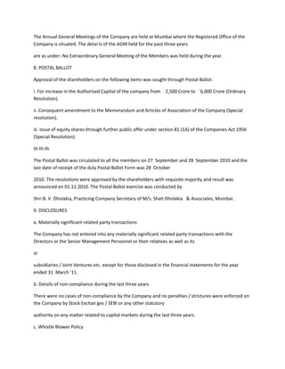 The Annual General Meetings of the Company are held at Mumbai where the Registered Office of the
Company is situated. The detai ls of the AGM held for the past three years

are as under:-No Extraordinary General Meeting of the Members was held during the year.

8. POSTAL BALLOT

Approval of the shareholders on the following items was sought through Postal Ballot:

i. For increase in the Authorised Capital of the company from ` 2,500 Crore to ` 6,000 Crore (Ordinary
Resolution).

ii. Consequent amendment to the Memorandum and Articles of Association of the Company (Special
resolution).

iii. Issue of equity shares through further public offer under section 81 (1A) of the Companies Act 1956
(Special Resolution).

th th th

The Postal Ballot was circulated to all the members on 27 September and 28 September 2010 and the
last date of receipt of the duly Postal Ballot Form was 28 October

2010. The resolutions were approved by the shareholders with requisite majority and result was
announced on 01.11.2010. The Postal Ballot exercise was conducted by

Shri B. V. Dholakia, Practicing Company Secretary of M/s. Shah Dholakia & Associates, Mumbai.

9. DISCLOSURES

a. Materially significant related party transactions

The Company has not entered into any materially significant related party transactions with the
Directors or the Senior Management Personnel or their relatives as well as its

st

subsidiaries / Joint Ventures etc. except for those disclosed in the financial statements for the year
ended 31 March ’11.

b. Details of non-compliance during the last three years

There were no cases of non-compliance by the Company and no penalties / strictures were enforced on
the Company by Stock Exchan ges / SEBI or any other statutory

authority on any matter related to capital markets during the last three years.

c. Whistle Blower Policy
 