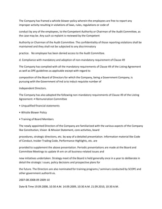 The Company has framed a whistle blower policy wherein the employees are free to report any
improper activity resulting in violations of laws, rules, regulations or code of

conduct by any of the employees, to the Competent Authority or Chairman of the Audit Committee, as
the case may be. Any such co mplaint is reviewed by the Competent

Authority or Chairman of the Audit Committee. The confidentiality of those reporting violations shall be
maintained and they shall not be subjected to any discriminatory

practice. No employee has been denied access to the Audit Committee.

d. Compliance with mandatory and adoption of non-mandatory requirement of Clause 49

The Company has complied with all the mandatory requirements of Clause 49 of the Listing Agreement
as well as DPE guidelines as applicable except with regard to

composition of the Board of Directors for which the Company, being a Government Company, is
pursuing with the Government of Ind ia to induct requisite number of

Independent Directors.

The Company has also adopted the following non-mandatory requirements of Clause 49 of the Listing
Agreement:-• Remuneration Committee

• Unqualified financial statements

• Whistle Blower Policy

• Training of Board Members

The newly appointed Directors of the Company are familiarized with the various aspects of the Company
like Constitution, Vision & Mission Statement, core activities, board

procedures, strategic directions, etc. by way of a detailed presentation. Information material like Code
of Conduct, Insider Trading Code, Performance Highlights, etc. are

provided to supplement the above presentation. Periodic presentations are made at the Board and
Committee Meetings to update th em on all business-related issues and

new initiatives undertaken. Strategy meet of the Board is held generally once in a year to deliberate in
detail the strategic i ssues, policy decisions and prospective plans for

the future. The Directors are also nominated for training programs / seminars conducted by SCOPE and
other government authoriti es.

2007-08 2008-09 2009-10

Date & Time 19.09.2008, 10:30 A.M. 14.09.2009, 10:30 A.M. 21.09.2010, 10:30 A.M.
 