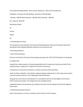 Venue Ravindra Natya Mandir, Nehru Centre Auditorium, Nehru Centre Auditorium,

Prabhadevi, Discovery of India Building, Discovery of India Building,

. Mumbai - 400 025 Worli, Mumbai – 400 018. Worli, Mumbai – 400 018.

No. of Special Nil Nil Nil

Resolutions Passed

52

Annual

Report

66

e. Risk Management Policy

The Company has also laid down the Enterprise Risk Management Policy and Procedures thereof for
periodically informing Board Members about the risk assessment and

minimising procedures.

f. CEO / CFO Certification

Chairman and Director (Finance) of the Company have given the ‘CEO / CFO Certification’ to the Board.

g. Integrity Pact

IndianOil has a Memorandum of Understanding (MoU) with Transparency International India (TII) for
implementing an Integrity Pac t Programme focused on enhancing

transparency in its business transactions, contracts and procurement processes.

Under the MoU, IndianOil is committed to implementing the Integrity Pact in all its major procurement
and work contract activit ies. Four Independent External Monitors

being persons of eminence nominated by TII in consultation with the Central Vigilance Commission
(CVC) monitor the activities. The Integrity Pact has strengthened the

established systems and procedures by creating trust and has the full support of the Central Vigilance
Commission.

h. Relationship between Directors

None of the Directors are inter-se related to other Directors of the Company.
 