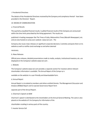 i. Presidential Directives

The details of the Presidential Directives received by the Company and compliance thereof have been
provided in the Directors’ Report.

10. MEANS OF COMMUNICATION

a. Financial Results

The quarterly unaudited financial results / audited financial results of the Company are announced
within the time limits prescribed by the listing agreement. The results are

published in leading newspaper like The Times of India, Maharashtra Times (Marathi Newspaper), etc.
and are also hosted on comp any’s website www.iocl.com . The

Company also issues news releases on significant corporate decisions / activities and posts them on its
website as well as notifies stock exchange as and when deemed

necessary.

b. News Releases

Official press releases, detailed presentations made to media, analysts, institutional investors, etc. are
displayed on the Company’s website www.iocl.com .

c. Website

The Company’s website www.iocl.com provides a separate section for investors where relevant
shareholders information is available. The Annual Report of the Compa ny is

available on the website in a user-friendly and downloadable form.

d. Annual Report

Annual Report is circulated to members and others entitled thereto. The Management Discussion and
Analysis (MD&A) Report and Co rporate Governance Report form

separate part of the Annual Report.

e. Chairman’s Speech at AGM

Chairman’s speech is distributed to the shareholders at the Annual General Meeting. The same is also
placed on the website of t he Company for information of the

shareholders residing in various parts of the country.

f. Investor Service Cell
 