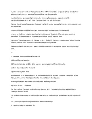 Investor Service Cell exists at the registered office in Mumbai and the Corporate Office, New Delhi to
address the grievances / queries of shareholders. In order to enable

Investors to raise queries and grievances, the Company has created a separate email ID
investors@indianoil.co.in. M/s Karvy Computershare Pvt. Ltd., Registrar &

Transfer Agent, have offices across the country, wherefrom the queries / grievances of the investors are
also addressed.

g. Green initiative – reaching important communication to shareholders through email

In terms of the Green initiative launched by the Ministry of Corporate Affairs, to allow service of
documents to the members th rough electronic mode, IndianOil would send

the copy of the Annual Report for the year 2010-11 alongwith the notice convening the Annual General
Meeting through email to t hose shareholders who have registered

their email id with the DP’s / R&T agents and have opted not to receive the Annual report in physical
form.

67

11. GENERAL SHAREHOLDER INFORMATION

(a) Annual General Meeting:

(b) Financial Calendar for 2011-12 to approve quarterly / annual financial results:

(c) Book Closure Dates for Dividend:

(d) Dividend Payment Date:

A dividend of ` 9.50 per share (95%), as recommended by the Board of Directors, if approved at the
AGM, shall be paid to the eligible sharehol ders well before the stipulated

30 days period after the AGM as provided under the Companies Act.

(e) Listing on Stock Exchanges:

The shares of the Company are listed on the Bombay Stock Exchange Ltd. and the National Stock
Exchange of India Limited.

The debt securities issued by the Company are listed on the Wholesale Debt Market (WDM) segment of
NSE.

The Company has paid Listing fees to both the stock exchanges.

(f) Corporate Identity Number (CIN):
 