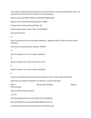 The Company is registered with the Registrar of Companies (RoC) in the State of Maharashtra, India. The
Corporate Identity Number (CIN) allotted to the Company by the

Ministry of Corporate Affairs (MCA) is L23201MH1959GOI011388.

(g) Stock Code at Bombay Stock Exchange Ltd. : 530965

(h) Stock Code at National Stock Exchange : IOC

(i) Demat ISIN Number at NSDL / CDSL : INE 242A01010

(j) Stock Market Data:

th

Date, Time & Venue of the Annual General Meeting 27 September 2011 at 1030 hrs at Nehru Centre
Auditorium

Discovery of India Building, Worli, Mumbai - 400 018.

th

Quarter ending 30 Jun ’11 On or before 14.08.2011

th

Quarter ending 30 Sep ’11 On or before 14.11.2011

st

Quarter ending 31 Dec ’11 On or before 14.02.2012

st

Quarter and Audited Annual Financial Results ending 31 March ’12 On or before 30.05.2012

Book Closure for Dividend 19.09.2011 to 27.09.2011, inclusive of both days.

Month                                 Bombay Stock Exchange                              National
Stock Exchange

High Low Volume High Low Volume

(`)(`)(`)(`)

April 2010 300.00 274.00 21,81,147 309.95 273.05 1,09,85,824

May 2010 354.80 290.10 52,46,035 354.90 289.80 2,14,21,110

June 2010 418.10 322.25 1,65,73,396 417.50 317.70 5,84,21,126
 