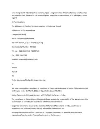 since merged with IndianOil) which remains unpaid are given below:-The shareholders, who have not
yet encashed their dividend for the aforesaid years, may write to the Company or its R&T Agent i n this
regard.

(t) Plant locations

The addresses of the plant locations are given in the Annual Report.

(u) Address for Correspondence

Company Secretary

Indian Oil Corporation Limited

IndianOil Bhavan, G-9, Ali Yavar Jung Marg

Bandra (East), Mumbai - 400 051

Tel. No. : (022) 26447616 / 26447528

Fax : (022) 26447961

email ID : investors@indianoil.co.in

52

Annual

Report

72

To the Members of Indian Oil Corporation Ltd.

st

We have examined the compliance of conditions of Corporate Governance by Indian Oil Corporation Ltd.
for the year ended 31 March, 2011, as stipulated in Clause 49 of the

Listing Agreement of the said Company with the Stock Exchanges in India.

The compliance of the conditions of Corporate Governance is the responsibility of the Management. Our
examination, as carried out in accordance with the Guidance Note on

Corporate Governance issued by the Institute of Chartered Accountants of India, was limited to
procedures and implementations thereof, adopted by the Company for

ensuring the compliance of the conditions of Corporate Governance. It is neither an audit nor an
expression of opinion on the f inancial statements of the Company.
 