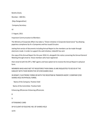 Bandra (East),

Mumbai – 400 051.

(Raju Ranganathan)

Company Secretary

rd

3 August, 2011

Important Communication to Members

The Ministry of Corporate Affairs has taken a “Green initiative in Corporate Governance” by allowing
paperless compliance by th e Companies and has issued Circulars

stating that service of documents including Annual Report to the members can be made through
electronic mode. In order to support the said initiative, IndianOil has sent

the copy of the Annual Report for the year 2010-11, alongwith the notice convening the Annual General
Meeting through email to those members who have registered

their email id with the DP’s / R&T agents and have opted not to receive the Annual Report in physical
form.

MEMBERS WHO HAVE NOT YET REGISTERED THEIR EMAIL ID ARE REQUESTED TO DO SO AT THE
EARLIEST WITH THEIR RESPECTIVE DP (FOR SHARES HELD

IN DEMAT / ELECTRONIC FORM) OR WITH THE REGISTRAR & TRANSFER AGENT / COMPANY (FOR
SHARES HELD IN PHYSICAL FORM).

     Name of the Company Position held

    Name of the Committee Position held

Enhancing efficiencies Enhancing efficiencies

8

9

ATTENDANCE CARD

DP ID CLIENT ID FOLIO NO. NO. OF SHARES HELD

nd th
 