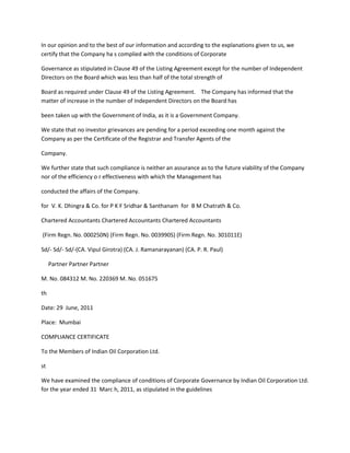 In our opinion and to the best of our information and according to the explanations given to us, we
certify that the Company ha s complied with the conditions of Corporate

Governance as stipulated in Clause 49 of the Listing Agreement except for the number of Independent
Directors on the Board which was less than half of the total strength of

Board as required under Clause 49 of the Listing Agreement. The Company has informed that the
matter of increase in the number of Independent Directors on the Board has

been taken up with the Government of India, as it is a Government Company.

We state that no investor grievances are pending for a period exceeding one month against the
Company as per the Certificate of the Registrar and Transfer Agents of the

Company.

We further state that such compliance is neither an assurance as to the future viability of the Company
nor of the efficiency o r effectiveness with which the Management has

conducted the affairs of the Company.

for V. K. Dhingra & Co. for P K F Sridhar & Santhanam for B M Chatrath & Co.

Chartered Accountants Chartered Accountants Chartered Accountants

(Firm Regn. No. 000250N) (Firm Regn. No. 003990S) (Firm Regn. No. 301011E)

Sd/- Sd/- Sd/-(CA. Vipul Girotra) (CA. J. Ramanarayanan) (CA. P. R. Paul)

     Partner Partner Partner

M. No. 084312 M. No. 220369 M. No. 051675

th

Date: 29 June, 2011

Place: Mumbai

COMPLIANCE CERTIFICATE

To the Members of Indian Oil Corporation Ltd.

st

We have examined the compliance of conditions of Corporate Governance by Indian Oil Corporation Ltd.
for the year ended 31 Marc h, 2011, as stipulated in the guidelines
 