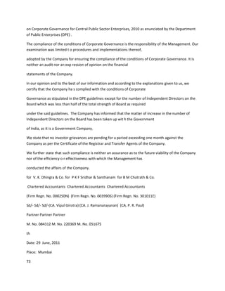 on Corporate Governance for Central Public Sector Enterprises, 2010 as enunciated by the Department
of Public Enterprises (DPE) .

The compliance of the conditions of Corporate Governance is the responsibility of the Management. Our
examination was limited t o procedures and implementations thereof,

adopted by the Company for ensuring the compliance of the conditions of Corporate Governance. It is
neither an audit nor an exp ression of opinion on the financial

statements of the Company.

In our opinion and to the best of our information and according to the explanations given to us, we
certify that the Company ha s complied with the conditions of Corporate

Governance as stipulated in the DPE guidelines except for the number of Independent Directors on the
Board which was less than half of the total strength of Board as required

under the said guidelines. The Company has informed that the matter of increase in the number of
Independent Directors on the Board has been taken up wit h the Government

of India, as it is a Government Company.

We state that no investor grievances are pending for a period exceeding one month against the
Company as per the Certificate of the Registrar and Transfer Agents of the Company.

We further state that such compliance is neither an assurance as to the future viability of the Company
nor of the efficiency o r effectiveness with which the Management has

conducted the affairs of the Company.

for V. K. Dhingra & Co. for P K F Sridhar & Santhanam for B M Chatrath & Co.

Chartered Accountants Chartered Accountants Chartered Accountants

(Firm Regn. No. 000250N) (Firm Regn. No. 003990S) (Firm Regn. No. 301011E)

Sd/- Sd/- Sd/-(CA. Vipul Girotra) (CA. J. Ramanarayanan) (CA. P. R. Paul)

Partner Partner Partner

M. No. 084312 M. No. 220369 M. No. 051675

th

Date: 29 June, 2011

Place: Mumbai

73
 