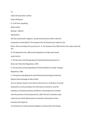 To,

Indian Oil Corporation Limited

Indian Oil Bhavan,

G- 9, Ali Yavar Jung Marg,

Bandra (East),

Mumbai – 400 051

Maharashtra

We have examined the registers, records and documents of M/s. Indian Oil

Corporation Limited (IOCL) (“The Company”) for the financial year ended on 31st

March, 2011 according to the provisions of: -A. The Companies Act,1956 and the rules made under that
Act;

B. The Depositories Act, 1996 and the Regulations and Bye-laws framed

under the Act;

C. The Securities and Exchange Board of India (Substantial Acquisition of

Shares and Take Over) Regulations, 1997;

D. The Securities and Exchange Board of India (Prohibition of Insider Trading )

Regulations, 1992;

E. The Equity Listing Agreements with Bombay Stock Exchange Limited and

National Stock Exchange of India Limited.

(I) In our opinion, based on test check carried out by us, verification of records

produced to us and according to the information furnished to us by the

Company, its Company Secretary and Officers, the Company has complied

with the provisions of the Companies Act, 1956 (“the Act”) and Rules made

under the Act and the Memorandum and Articles of Association of the

Company with regard to:

1) maintenance of various Statutory Registers and documents and making
 