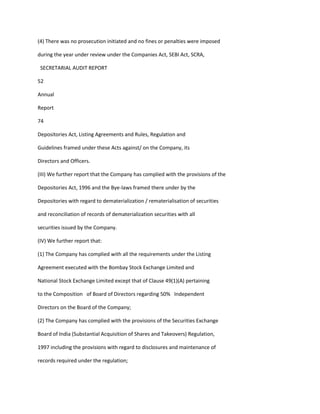 (4) There was no prosecution initiated and no fines or penalties were imposed

during the year under review under the Companies Act, SEBI Act, SCRA,

 SECRETARIAL AUDIT REPORT

52

Annual

Report

74

Depositories Act, Listing Agreements and Rules, Regulation and

Guidelines framed under these Acts against/ on the Company, its

Directors and Officers.

(III) We further report that the Company has complied with the provisions of the

Depositories Act, 1996 and the Bye-laws framed there under by the

Depositories with regard to dematerialization / rematerialisation of securities

and reconciliation of records of dematerialization securities with all

securities issued by the Company.

(IV) We further report that:

(1) The Company has complied with all the requirements under the Listing

Agreement executed with the Bombay Stock Exchange Limited and

National Stock Exchange Limited except that of Clause 49(1)(A) pertaining

to the Composition of Board of Directors regarding 50% Independent

Directors on the Board of the Company;

(2) The Company has complied with the provisions of the Securities Exchange

Board of India (Substantial Acquisition of Shares and Takeovers) Regulation,

1997 including the provisions with regard to disclosures and maintenance of

records required under the regulation;
 