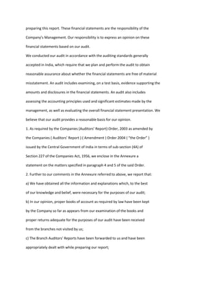 preparing this report. These financial statements are the responsibility of the

Company’s Management. Our responsibility is to express an opinion on these

financial statements based on our audit.

We conducted our audit in accordance with the auditing standards generally

accepted in India, which require that we plan and perform the audit to obtain

reasonable assurance about whether the financial statements are free of material

misstatement. An audit includes examining, on a test basis, evidence supporting the

amounts and disclosures in the financial statements. An audit also includes

assessing the accounting principles used and significant estimates made by the

management, as well as evaluating the overall financial statement presentation. We

believe that our audit provides a reasonable basis for our opinion.

1. As required by the Companies (Auditors’ Report) Order, 2003 as amended by

the Companies ( Auditors’ Report ) ( Amendment ) Order 2004 ( “the Order” )

issued by the Central Government of India in terms of sub-section (4A) of

Section 227 of the Companies Act, 1956, we enclose in the Annexure a

statement on the matters specified in paragraph 4 and 5 of the said Order.

2. Further to our comments in the Annexure referred to above, we report that:

a) We have obtained all the information and explanations which, to the best

of our knowledge and belief, were necessary for the purposes of our audit;

b) In our opinion, proper books of account as required by law have been kept

by the Company so far as appears from our examination of the books and

proper returns adequate for the purposes of our audit have been received

from the branches not visited by us;

c) The Branch Auditors’ Reports have been forwarded to us and have been

appropriately dealt with while preparing our report;
 
