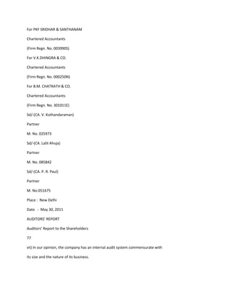 For PKF SRIDHAR & SANTHANAM

Chartered Accountants

(Firm Regn. No. 003990S)

For V.K.DHINGRA & CO.

Chartered Accountants

(Firm Regn. No. 000250N)

For B.M. CHATRATH & CO.

Chartered Accountants

(Firm Regn. No. 301011E)

Sd/-(CA. V. Kothandaraman)

Partner

M. No. 025973

Sd/-(CA. Lalit Ahuja)

Partner

M. No. 085842

Sd/-(CA. P. R. Paul)

Partner

M. No.051675

Place : New Delhi

Date : May 30, 2011

AUDITORS’ REPORT

Auditors’ Report to the Shareholders

77

vii) In our opinion, the company has an internal audit system commensurate with

its size and the nature of its business.
 
