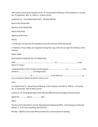 I/We hereby record my/our presence at the 52 Annual General Meeting of the Company on Tuesday,
the 27 September, 2011 at 1030 hrs . at Nehru Centre

Auditorium, Dr. Annie Besant Road, Worli, Mumbai-400 018.

Name of the Shareholder

Signature of the Shareholder

Name of the Proxy

Signature of the Proxy

NOTES:

1. Kindly sign and hand over the attendance slip at the entrance of the meeting hall.

2. Members / Proxy holders are requested to bring their copy of the Annual report for reference at the
meeting.

PROXY FORM

DP ID CLIENT ID FOLIO NO. NO. OF SHARES HELD

I/We .........................................................................................of .............................. ............... in the
district of being a

member/members of the Company hereby appoint ...................................... of ................................in the
district of .................................or failing him/her,

.......................................... of ..........................................in the district of .................... ...................... as
my / our proxy to attend and vote for me/us on my

nd th

/our behalf at the 52 Annual General Meeting of the Company to be held at 1030 hrs. on Tuesday,
the 27 September, 2011 at Nehru Centre

Auditorium, Dr. Annie Besant Road, Worli, Mumbai-400 018 and at any adjournment(s) thereof.

Signed this …………….. day of …..……………. 2011.

NOTE :

This Proxy Form duly filled in must be deposited at the Registered Office of the Company at IndianOil
Bhavan, G - 9, Ali Yavar Jung Marg, Bandra (East),

Mumbai – 400 051 not less than 48 hours before the commencement of meeting.
 