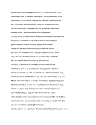 viii) We have broadly reviewed the books of account maintained by the

company pursuant to the order made by the Central Government for the

maintenance of cost records under Section 209(1)(d) of the Companies

Act, 1956 and we are of the opinion that prima facie the prescribed

accounts and records have been made and maintained. We have not

however, made a detailed examination of these records.

ix) A) According to the information and explanations given to us and on the

basis of our examination of the books of account, the Company is

generally regular in depositing with appropriate authorities

undisputed statutory dues including Provident Fund, Investor

Education and Protection Fund, Employees’ State Insurance, Income

Tax, Sales Tax, Service Tax, Wealth Tax, Customs Duty, Excise Duty,

Cess and other material statutory dues applicable to it.

According to the records examined by us and information and

explanations given to us, no undisputed dues payable in respect of

Income Tax, Wealth Tax, Sales Tax, Service Tax, Customs Duty, Excise Duty,

Investor Education And Protection Fund And Cess were in arrears, as at 31st

March, 2011 for more than six months from the date they became payable.

B) The details of dues of Sales Tax, Service Tax, Income Tax, Customs Duty,

Wealth Tax, Excise Duty and Cess, which have not been deposited on

account of any dispute are given in the Annexure to this report.

x) The Company neither has any accumulated losses as on 31st March, 2011,

nor it has incurred any cash loss during the financial year ended on that date

or in the immediately preceding financial year.

xi) In our opinion and according to the information and explanations given to us,
 