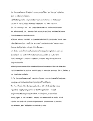 the Company has not defaulted in repayment of dues to a financial institution,

bank or debenture holders.

xii) The Company has not granted any loans and advances on the basis of

security by way of pledge of shares, debentures and other securities.

xiii) The Company is not a chit fund or a Nidhi/Mutual benefit fund/society.

xiv) In our opinion, the Company is not dealing in or trading in shares, securities,

debentures and other investments.

xv) In our opinion, in respect of the guarantee given by the company for the loans

taken by others from a bank, the terms and conditions thereof are not, prima

facie, prejudicial to the interest of the Company.

xvi) On the basis of review of utilization of funds pertaining to term loans on

overall basis and related information as made available to us, the term

loans taken by the Company have been utilized for the purposes for which

they are obtained.

Based upon the information and explanations furnished to us and the books and

records examined by us in the normal course of our audit, we report that to the best of

our knowledge and belief :

(i) The Company has generally maintained proper records showing full particulars

including quantitative details and situation of Fixed Assets.

The Fixed Assets of the Company, other than LPG cylinders and pressure

regulators, are physically verified by the Management in a phased

programme of three years cycle which, in our opinion, is reasonable

having regard to the size of the Company and the nature of its assets. In our

opinion and as per the information given by the Management, no material

discrepancies were noticed during such verification.
 
