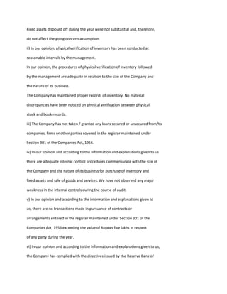 Fixed assets disposed off during the year were not substantial and, therefore,

do not affect the going concern assumption.

ii) In our opinion, physical verification of inventory has been conducted at

reasonable intervals by the management.

In our opinion, the procedures of physical verification of inventory followed

by the management are adequate in relation to the size of the Company and

the nature of its business.

The Company has maintained proper records of inventory. No material

discrepancies have been noticed on physical verification between physical

stock and book records.

iii) The Company has not taken / granted any loans secured or unsecured from/to

companies, firms or other parties covered in the register maintained under

Section 301 of the Companies Act, 1956.

iv) In our opinion and according to the information and explanations given to us

there are adequate internal control procedures commensurate with the size of

the Company and the nature of its business for purchase of inventory and

fixed assets and sale of goods and services. We have not observed any major

weakness in the internal controls during the course of audit.

v) In our opinion and according to the information and explanations given to

us, there are no transactions made in pursuance of contracts or

arrangements entered in the register maintained under Section 301 of the

Companies Act, 1956 exceeding the value of Rupees five lakhs in respect

of any party during the year.

vi) In our opinion and according to the information and explanations given to us,

the Company has complied with the directives issued by the Reserve Bank of
 