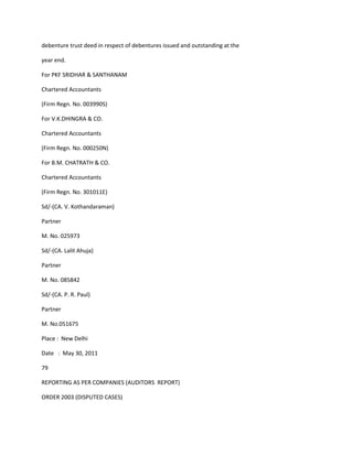 debenture trust deed in respect of debentures issued and outstanding at the

year end.

For PKF SRIDHAR & SANTHANAM

Chartered Accountants

(Firm Regn. No. 003990S)

For V.K.DHINGRA & CO.

Chartered Accountants

(Firm Regn. No. 000250N)

For B.M. CHATRATH & CO.

Chartered Accountants

(Firm Regn. No. 301011E)

Sd/-(CA. V. Kothandaraman)

Partner

M. No. 025973

Sd/-(CA. Lalit Ahuja)

Partner

M. No. 085842

Sd/-(CA. P. R. Paul)

Partner

M. No.051675

Place : New Delhi

Date : May 30, 2011

79

REPORTING AS PER COMPANIES (AUDITORS REPORT)

ORDER 2003 (DISPUTED CASES)
 