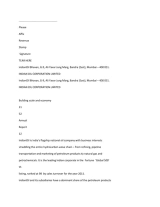 .....................................................

Please

Affix

Revenue

Stamp

Signature

TEAR HERE

IndianOil Bhavan, G-9, Ali Yavar Jung Marg, Bandra (East), Mumbai – 400 051.

INDIAN OIL CORPORATION LIMITED

IndianOil Bhavan, G-9, Ali Yavar Jung Marg, Bandra (East), Mumbai – 400 051.

INDIAN OIL CORPORATION LIMITED



Building scale and economy

11

52

Annual

Report

12

IndianOil is India's flagship national oil company with business interests

straddling the entire hydrocarbon value chain – from refining, pipeline

transportation and marketing of petroleum products to natural gas and

petrochemicals. It is the leading Indian corporate in the Fortune 'Global 500'

th

listing, ranked at 98 by sales turnover for the year 2011.

IndianOil and its subsidiaries have a dominant share of the petroleum products
 