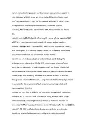 market, national refining capacity and downstream sector pipelines capacity in

India. With over a 34,000-strong workforce, IndianOil has been helping meet

India’s energy demands for over five decades now. At IndianOil, operations are

strategically structured along business verticals - Refineries, Pipelines,

Marketing, R&D and Business Development - E&P, Petrochemicals and Natural

Gas.

IndianOil controls 10 of India’s 20 refineries with a group refining capacity of 65.7

MMTPA. Its cross-country network of crude oil, product and gas pipelines,

spanning 10,899 km with a capacity of 75.2 MMTPA, is the largest in the country.

With a throughput of 68.5 million tonnes, it meets the vital energy needs of the

consumers in an efficient and environment-friendly manner.

IndianOil has a formidable network of customer touch-points dotting the

landscape across urban and rural India. With a countrywide network of sales

points, backed for supplies by bulk storage terminals and depots, aviation fuel

stations and LPGas bottling plants, IndianOil services every nook and corner of the

country, every hour of the day. Indane LPGas is present in almost all markets

through a vast network of distributors. A large network of consumer pumps are also

in operation for the convenience of bulk consumers, ensuring products and

inventory at their doorstep.

IndianOil has a portfolio of powerful and much-loved energy brands that include

Indane LPGas, SERVO lubricants, XtraPremium petrol, XtraMile diesel, Propel

petrochemicals etc. Validating the trust of millions of motorists, IndianOil has

been voted the Most Trusted petrol station brand in the country for the year 2010-11.

IndianOil's ISO-9002 certified Aviation Service commands the largest market

share in the aviation fuel business, successfully servicing the demands of
 