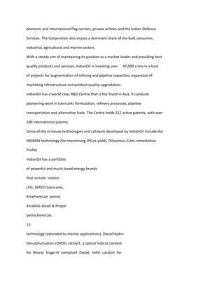 domestic and international flag carriers, private airlines and the Indian Defence

Services. The Corporation also enjoys a dominant share of the bulk consumer,

industrial, agricultural and marine sectors.

With a steady aim of maintaining its position as a market leader and providing best

quality products and services, IndianOil is investing over ` 47,000 crore in a host

of projects for augmentation of refining and pipeline capacities, expansion of

marketing infrastructure and product quality upgradation.

IndianOil has a world-class R&D Centre that is the finest in Asia. It conducts

pioneering work in lubricants formulation, refinery processes, pipeline

transportation and alternative fuels. The Centre holds 212 active patents, with over

100 international patents.

Some of the in-house technologies and catalysts developed by IndianOil include the

INDMAX technology (for maximising LPGas yield), Oilivorous–S bio-remediation

Profile

IndianOil has a portfolio

of powerful and much-loved energy brands

that include Indane

LPG, SERVO lubricants,

XtraPremium petrol,

XtraMile diesel & Propel

petrochemicals.

13

technology (extended to marine applications), Diesel Hydro

Desulphurisation (DHDS) catalyst, a special Indicat catalyst

for Bharat Stage-IV compliant Diesel, IndVi catalyst for
 