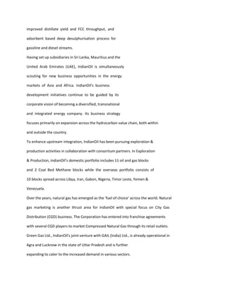 improved distillate yield and FCC throughput, and

adsorbent based deep desulphurisation process for

gasoline and diesel streams.

Having set up subsidiaries in Sri Lanka, Mauritius and the

United Arab Emirates (UAE), IndianOil is simultaneously

scouting for new business opportunities in the energy

markets of Asia and Africa. IndianOil's business

development initiatives continue to be guided by its

corporate vision of becoming a diversified, transnational

and integrated energy company. Its business strategy

focuses primarily on expansion across the hydrocarbon value chain, both within

and outside the country.

To enhance upstream integration, IndianOil has been pursuing exploration &

production activities in collaboration with consortium partners. In Exploration

& Production, IndianOil’s domestic portfolio includes 11 oil and gas blocks

and 2 Coal Bed Methane blocks while the overseas portfolio consists of

10 blocks spread across Libya, Iran, Gabon, Nigeria, Timor Leste, Yemen &

Venezuela.

Over the years, natural gas has emerged as the 'fuel of choice' across the world. Natural

gas marketing is another thrust area for IndianOil with special focus on City Gas

Distribution (CGD) business. The Corporation has entered into franchise agreements

with several CGD players to market Compressed Natural Gas through its retail outlets.

Green Gas Ltd., IndianOil's joint venture with GAIL (India) Ltd., is already operational in

Agra and Lucknow in the state of Uttar Pradesh and is further

expanding to cater to the increased demand in various sectors.
 