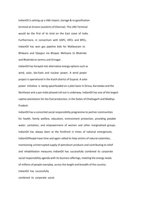 IndianOil is setting up a LNG import, storage & re-gassification

terminal at Ennore (outskirts of Chennai). This LNG Terminal

would be the first of its kind on the East coast of India.

Furthermore, in consortium with GSPC, HPCL and BPCL,

IndianOil has won gas pipeline bids for Mallavaram to

Bhilwara and Vijaypur via Bhopal, Mehsana to Bhatinda

and Bhatinda to Jammu and Srinagar.

IndianOiI has forayed into alternative energy options such as

wind, solar, bio-fuels and nuclear power. A wind power

project is operational in the Kutch district of Gujarat. A solar

power initiative is being spearheaded on a pilot basis in Orissa, Karnataka and the

Northeast and a pan-India phased roll-out is underway. IndianOil has one of the largest

captive plantations for bio-fuel production, in the States of Chattisgarh and Madhya

Pradesh.

IndianOil has a concerted social responsibility programme to partner communities

for health, family welfare, education, environment protection, providing potable

water, sanitation, and empowerment of women and other marginalised groups.

IndianOil has always been at the forefront in times of national emergencies.

IndianOilPeople have time and again rallied to help victims of natural calamities,

maintaining uninterrupted supply of petroleum products and contributing to relief

and rehabilitation measures. IndianOil has successfully combined its corporate

social responsibility agenda with its business offerings, meeting the energy needs

of millions of people everyday, across the length and breadth of the country.

IndianOil has successfully

combined its corporate social
 