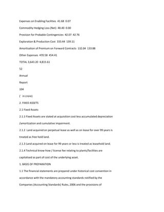Expenses on Enabling Facilities 41.68 0.07

Commodity Hedging Loss (Net) 48.40 0.00

Provision for Probable Contingencies 42.07 42.76

Exploration & Production Cost 333.44 139.11

Amortisation of Premium on Forward Contracts 132.04 133.88

Other Expenses 470.58 454.41

TOTAL 3,643.20 4,815.61

52

Annual

Report

104

(` in crore)

2. FIXED ASSETS

2.1 Fixed Assets

2.1.1 Fixed Assets are stated at acquisition cost less accumulated depreciation

/amortization and cumulative impairment.

2.1.2 Land acquired on perpetual lease as well as on lease for over 99 years is

treated as free hold land.

2.1.3 Land acquired on lease for 99 years or less is treated as leasehold land.

2.1.4 Technical know-how / license fee relating to plants/facilities are

capitalised as part of cost of the underlying asset.

1. BASIS OF PREPARATION

1.1 The financial statements are prepared under historical cost convention in

accordance with the mandatory accounting standards notified by the

Companies (Accounting Standards) Rules, 2006 and the provisions of
 