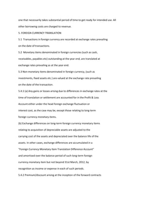 one that necessarily takes substantial period of time to get ready for intended use. All

other borrowing costs are charged to revenue.

5. FOREIGN CURRENCY TRANSLATION

5.1 Transactions in foreign currency are recorded at exchange rates prevailing

on the date of transactions.

5.2 Monetary items denominated in foreign currencies (such as cash,

receivables, payables etc) outstanding at the year end, are translated at

exchange rates prevailing as at the year end.

5.3 Non-monetary items denominated in foreign currency, (such as

investments, fixed assets etc.) are valued at the exchange rate prevailing

on the date of the transaction.

5.4.1 (a) Any gains or losses arising due to differences in exchange rates at the

time of translation or settlement are accounted for in the Profit & Loss

Account either under the head foreign exchange fluctuation or

interest cost, as the case may be, except those relating to long-term

foreign currency monetary items.

(b) Exchange differences on long-term foreign currency monetary items

relating to acquisition of depreciable assets are adjusted to the

carrying cost of the assets and depreciated over the balance life of the

assets. In other cases, exchange differences are accumulated in a

“Foreign Currency Monetary Item Translation Difference Account”

and amortised over the balance period of such long-term foreign

currency monetary item but not beyond 31st March, 2012, by

recognition as income or expense in each of such periods.

5.4.2 Premium/discount arising at the inception of the forward contracts
 