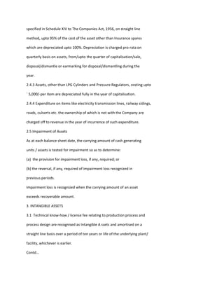 specified in Schedule XIV to The Companies Act, 1956, on straight line

method, upto 95% of the cost of the asset other than Insurance spares

which are depreciated upto 100%. Depreciation is charged pro-rata on

quarterly basis on assets, from/upto the quarter of capitalisation/sale,

disposal/dismantle or earmarking for disposal/dismantling during the

year.

2.4.3 Assets, other than LPG Cylinders and Pressure Regulators, costing upto

` 5,000/-per item are depreciated fully in the year of capitalisation.

2.4.4 Expenditure on items like electricity transmission lines, railway sidings,

roads, culverts etc. the ownership of which is not with the Company are

charged off to revenue in the year of incurrence of such expenditure.

2.5 Impairment of Assets

As at each balance sheet date, the carrying amount of cash generating

units / assets is tested for impairment so as to determine:

(a) the provision for impairment loss, if any, required; or

(b) the reversal, if any, required of impairment loss recognized in

previous periods.

Impairment loss is recognized when the carrying amount of an asset

exceeds recoverable amount.

3. INTANGIBLE ASSETS

3.1 Technical know-how / license fee relating to production process and

process design are recognised as Intangible A ssets and amortised on a

straight line basis over a period of ten years or life of the underlying plant/

facility, whichever is earlier.

Contd...
 