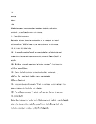 52

Annual

Report

106

b) all other cases are disclosed as contingent liabilities unless the

possibility of outflow of resources is remote.

9.2 Capital Commitments

Estimated amount of contracts remaining to be executed on capital

account above ` 5 lakhs, in each case, are considered for disclosure.

10. REVENUE RECOGNITION

10.1 Revenue from sale of goods is recognised when sufficient risks and

rewards are transferred to customers, which is generally on dispatch of

goods.

10.2 Dividend income is recognized when the company’s right to receive

dividend is established.

10.3 Claims (including interest on outstandings) are accounted:

a) When there is certainty that the claims are realizable

b) Generally at cost

10.4 Income and expenditure upto ` 5 lakh in each case pertaining to previous

years are accounted for in the current year.

10.5 Pre-paid expenses upto ` 5 lakh in each case are charged to revenue.

11. EXCISE DUTY

Excise duty is accounted on the basis of both, payments made in respect of goods

cleared as also provision made for goods lying in stock. Closing stock value

includes excise duty payable / paid on finished goods.
 