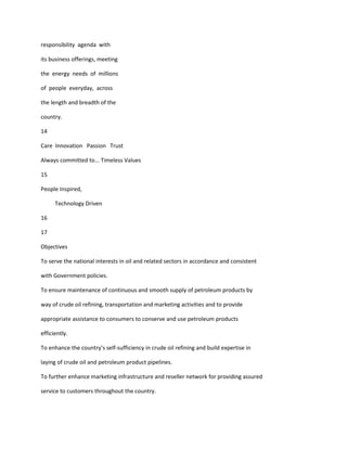 responsibility agenda with

its business offerings, meeting

the energy needs of millions

of people everyday, across

the length and breadth of the

country.

14

Care Innovation Passion Trust

Always committed to... Timeless Values

15

People Inspired,

      Technology Driven

16

17

Objectives

To serve the national interests in oil and related sectors in accordance and consistent

with Government policies.

To ensure maintenance of continuous and smooth supply of petroleum products by

way of crude oil refining, transportation and marketing activities and to provide

appropriate assistance to consumers to conserve and use petroleum products

efficiently.

To enhance the country’s self-sufficiency in crude oil refining and build expertise in

laying of crude oil and petroleum product pipelines.

To further enhance marketing infrastructure and reseller network for providing assured

service to customers throughout the country.
 