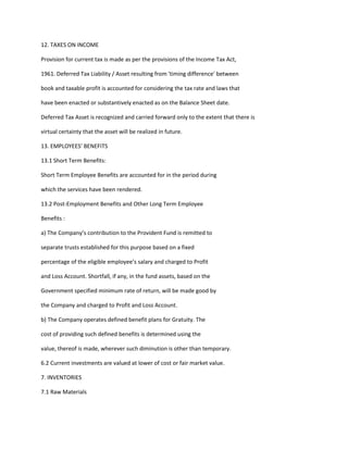 12. TAXES ON INCOME

Provision for current tax is made as per the provisions of the Income Tax Act,

1961. Deferred Tax Liability / Asset resulting from 'timing difference' between

book and taxable profit is accounted for considering the tax rate and laws that

have been enacted or substantively enacted as on the Balance Sheet date.

Deferred Tax Asset is recognized and carried forward only to the extent that there is

virtual certainty that the asset will be realized in future.

13. EMPLOYEES’ BENEFITS

13.1 Short Term Benefits:

Short Term Employee Benefits are accounted for in the period during

which the services have been rendered.

13.2 Post-Employment Benefits and Other Long Term Employee

Benefits :

a) The Company’s contribution to the Provident Fund is remitted to

separate trusts established for this purpose based on a fixed

percentage of the eligible employee’s salary and charged to Profit

and Loss Account. Shortfall, if any, in the fund assets, based on the

Government specified minimum rate of return, will be made good by

the Company and charged to Profit and Loss Account.

b) The Company operates defined benefit plans for Gratuity. The

cost of providing such defined benefits is determined using the

value, thereof is made, wherever such diminution is other than temporary.

6.2 Current investments are valued at lower of cost or fair market value.

7. INVENTORIES

7.1 Raw Materials
 