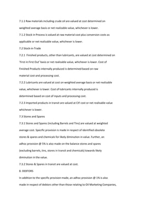 7.1.1 Raw materials including crude oil are valued at cost determined on

weighted average basis or net realizable value, whichever is lower.

7.1.2 Stock in Process is valued at raw material cost plus conversion costs as

applicable or net realizable value, whichever is lower.

7.2 Stock-in-Trade

7.2.1 Finished products, other than lubricants, are valued at cost determined on

‘First in First Out’ basis or net realizable value, whichever is lower. Cost of

Finished Products internally produced is determined based on raw

material cost and processing cost.

7.2.2 Lubricants are valued at cost on weighted average basis or net realizable

value, whichever is lower. Cost of lubricants internally produced is

determined based on cost of inputs and processing cost.

7.2.3 Imported products in transit are valued at CIF cost or net realisable value

whichever is lower.

7.3 Stores and Spares

7.3.1 Stores and Spares (including Barrels and Tins) are valued at weighted

average cost. Specific provision is made in respect of identified obsolete

stores & spares and chemicals for likely diminution in value. Further, an

adhoc provision @ 5% is also made on the balance stores and spares

(excluding barrels, tins, stores in transit and chemicals) towards likely

diminution in the value.

7.3.2 Stores & Spares in transit are valued at cost.

8. DEBTORS

In addition to the specific provision made, an adhoc provision @ 1% is also

made in respect of debtors other than those relating to Oil Marketing Companies,
 