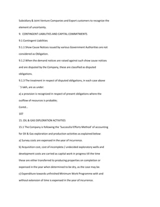 Subsidiary & Joint Venture Companies and Export customers to recognize the

element of uncertainty.

9. CONTINGENT LIABILITIES AND CAPITAL COMMITMENTS

9.1 Contingent Liabilities

9.1.1 Show Cause Notices issued by various Government Authorities are not

considered as Obligation.

9.1.2 When the demand notices are raised against such show cause notices

and are disputed by the Company, these are classified as disputed

obligations.

9.1.3 The treatment in respect of disputed obligations, in each case above

` 5 lakh, are as under:

a) a provision is recognized in respect of present obligations where the

outflow of resources is probable;

Contd...

107

15. OIL & GAS EXPLORATION ACTIVITIES

15.1 The Company is following the ‘Successful Efforts Method’ of accounting

for Oil & Gas exploration and production activities as explained below:

a) Survey costs are expensed in the year of incurrence.

b) Acquisition cost, cost of incomplete / undecided exploratory wells and

development costs are carried as capital work in progress till the time

these are either transferred to producing properties on completion or

expensed in the year when determined to be dry, as the case may be.

c) Expenditure towards unfinished Minimum Work Programme with and

without extension of time is expensed in the year of incurrence.
 