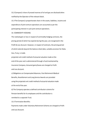 15.2 Company’s share of proved reserves of oil and gas are disclosed when

notified by the Operator of the relevant block.

15.3 The Company’s proportionate share in the assets, liabilities, income and

expenditure of joint venture operations are accounted as per the

participating interest in such joint venture operations.

16. COMMODITY HEDGING

The realised gain or loss in respect of commodity hedging contracts, the

pricing period of which has expired during the year, are recognised in the

Profit & Loss Account. However, in respect of contracts, the pricing period

of which extends beyond the balance sheet date, suitable provision for likely

loss, if any, is made.

projected unit credit method of actuarial valuation made at the

end of the year and is administered through a fund maintained by

Insurance Company. Actuarial gains/losses are charged to Profit

and Loss Account.

c) Obligations on Compensated Absences, Post Retirement Medical

Benefits, Resettlement and Long Service Awards are provided

using the projected unit credit method of actuarial valuation made

at the end of the year.

d) The Company operates a defined contribution scheme for

Pension benefits for its employees and the contribution is

remitted to a separate Trust.

13.3 Termination Benefits:

Payments made under Voluntary Retirement Scheme are charged to Profit

and Loss Account.
 