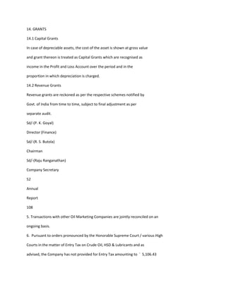 14. GRANTS

14.1 Capital Grants

In case of depreciable assets, the cost of the asset is shown at gross value

and grant thereon is treated as Capital Grants which are recognised as

income in the Profit and Loss Account over the period and in the

proportion in which depreciation is charged.

14.2 Revenue Grants

Revenue grants are reckoned as per the respective schemes notified by

Govt. of India from time to time, subject to final adjustment as per

separate audit.

Sd/-(P. K. Goyal)

Director (Finance)

Sd/-(R. S. Butola)

Chairman

Sd/-(Raju Ranganathan)

Company Secretary

52

Annual

Report

108

5. Transactions with other Oil Marketing Companies are jointly reconciled on an

ongoing basis.

6. Pursuant to orders pronounced by the Honorable Supreme Court / various High

Courts in the matter of Entry Tax on Crude Oil, HSD & Lubricants and as

advised, the Company has not provided for Entry Tax amounting to ` 5,106.43
 