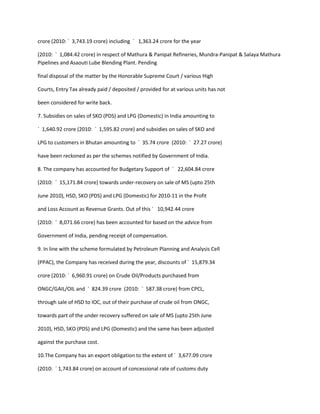 crore (2010: ` 3,743.19 crore) including ` 1,363.24 crore for the year

(2010: ` 1,084.42 crore) in respect of Mathura & Panipat Refineries, Mundra-Panipat & Salaya Mathura
Pipelines and Asaouti Lube Blending Plant. Pending

final disposal of the matter by the Honorable Supreme Court / various High

Courts, Entry Tax already paid / deposited / provided for at various units has not

been considered for write back.

7. Subsidies on sales of SKO (PDS) and LPG (Domestic) in India amounting to

` 1,640.92 crore (2010: ` 1,595.82 crore) and subsidies on sales of SKO and

LPG to customers in Bhutan amounting to ` 35.74 crore (2010: ` 27.27 crore)

have been reckoned as per the schemes notified by Government of India.

8. The company has accounted for Budgetary Support of ` 22,604.84 crore

(2010: ` 15,171.84 crore) towards under-recovery on sale of MS (upto 25th

June 2010), HSD, SKO (PDS) and LPG (Domestic) for 2010-11 in the Profit

and Loss Account as Revenue Grants. Out of this ` 10,942.44 crore

(2010: ` 8,071.66 crore) has been accounted for based on the advice from

Government of India, pending receipt of compensation.

9. In line with the scheme formulated by Petroleum Planning and Analysis Cell

(PPAC), the Company has received during the year, discounts of ` 15,879.34

crore (2010: ` 6,960.91 crore) on Crude Oil/Products purchased from

ONGC/GAIL/OIL and ` 824.39 crore (2010: ` 587.38 crore) from CPCL,

through sale of HSD to IOC, out of their purchase of crude oil from ONGC,

towards part of the under recovery suffered on sale of MS (upto 25th June

2010), HSD, SKO (PDS) and LPG (Domestic) and the same has been adjusted

against the purchase cost.

10.The Company has an export obligation to the extent of ` 3,677.09 crore

(2010: ` 1,743.84 crore) on account of concessional rate of customs duty
 