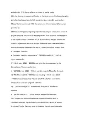 availed under EPCG license scheme on import of capital goods.

11.In the absence of relevant notification by the Government of India specifying the

period and applicable rate at which cess on turnover is payable under section

441A of the Companies Act, 1956, the same is not determinable and hence, not

provided for.

12.The accounting policy regarding expenditure during the construction period of

projects on assets not owned by the company has been revised as per the opinion

of the Expert Advisory Committee of ICAI received during the year which states

that such expenditure should be charged to revenue at the time of incurrence

instead of charging the same in the year of capitalization of the projects. This

1. Contingent Liabilities:

a) Contingent Liabilities amounting to ` 7,820.86 crore (2010: ` 6965.88

crore) are as under :

i) ` 238.02 crore (2010: ` 288.02 crore) being the demands raised by the

Central Excise /Customs authorities.

ii) ` 5,045.52 crore (2010: ` 4983.51 crore) in respect of Sales Tax demands.

iii) ` 736.79 crore (2010: ` 630.41 crore) including ` 503.98 crore (2010:

` 446.57 crore) on account of Projects for which suits have been filed in

the Courts or cases are lying with Arbitrator.

iv) ` 1,167.75 crore (2010: ` 668.94 crore) in respect of Income Tax

demands.

v) ` 632.78 crore (2010: ` 395.00 crore) in respect of other claims.

The Company has not considered those disputed demands/claims as

contingent liabilities, the outflow of resources for which would be remote.

b) Interest/Penalty, if any, on some of the above claims is unascertainable.
 
