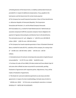 c) Pending decision of the Government, no liability could be determined and

provided for in respect of additional compensation, if any, payable to the

land owners and the Government for certain lands acquired.

d) The Company has issued Corporate Guarantee in favor of three beneficiaries

i.e. Bolivarian Republic of Venezuela (Republic), The Corporacion

Venezolana del Petroleo S. A. and the Mixed Company Venezuela

(PeTroCarabobo S.A.), on behalf of Indoil Netherlands B.V. Netherlands (an

associate company) to fulfill the associate company’s future obligations for

payment of signature bonus/equity contribution/ loan to the beneficiaries.

The estimated amount of such obligation is ` 1,812.95 crore-USD 406.49

million (2010 : ` 1,903.76 crore- USD 424 million)

e) The Company has issued corporate guarantee in favor of Standard Chartered

Bank, on behalf of Lanka IOC PLC, subsidiary of the company, for raising a loan

of ` 133.80 crore- USD 30 million (2010 : ` 224.50 crore - USD 50

million).

2. Estimated amount of contracts remaining to be executed on Capital Account

not provided for ` 21,737.72 crore (2010: ` 16,620.93 crore).

3. Purchase of crude oil from ONGC, Oil India Limited and Panna Mukta Tapti JV

and some other oilfields has been accounted for provisionally, pending

finalization of agreements with respective parties. Adjustments, if any, will be

made on finalization of agreements.

4. Title Deeds for Land and residential apartments as also lease and other

agreements in respect of certain lands/buildings, the book value of which is

` 139.08 crore (2010: ` 217.56 crore), are pending for execution or renewal.

SCHEDULE 'R' - NOTES ON THE ACCOUNTS
 