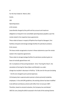 st

For the Year Ended 31 March, 2011

Contd...

109

Operating leases:

a) As Lessees

Lease Rentals charged to the profit and loss account and maximum

obligations on long term non-cancellable operating leases payable as per the

rentals stated in the respective lease agreements:

These relate to leases in respect of Pipeline from Koyali to Navagam, Port

facilities at Gujarat and storage tankage facilities for petroleum products.

b) As Lessors

The lease rentals recognized as income in these statements as per the rentals

stated in the respective agreements:

These relate to storage tankage facilities for petroleum products given on

lease at mutually agreed lease rent.

18. In compliance of Accounting Standard – 20 on “Earning Per Share”, the

calculation of Earning Per Share (Basic and Diluted) is as under:

change has resulted in decrease in Profit by ` 57.06 crore for the year (including

` 42.24 crore charged to prior period expenses).

13.Company had a superannuation pension scheme primarily funded by

employees. In line with DPE guidelines, the existing scheme has been modified

to be defined contributory scheme with effect from 1st January’ 2007.

Therefore, based on actuarial valuation, the Company has contributed `

1067.81 crore, being the deficit assessed in the funds of the existing Scheme
 