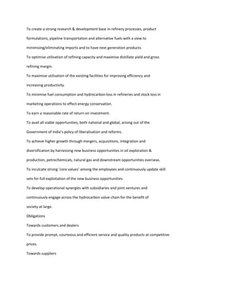 To create a strong research & development base in refinery processes, product

formulations, pipeline transportation and alternative fuels with a view to

minimising/eliminating imports and to have next generation products.

To optimise utilisation of refining capacity and maximise distillate yield and gross

refining margin.

To maximise utilisation of the existing facilities for improving efficiency and

increasing productivity.

To minimise fuel consumption and hydrocarbon loss in refineries and stock loss in

marketing operations to effect energy conservation.

To earn a reasonable rate of return on investment.

To avail all viable opportunities, both national and global, arising out of the

Government of India’s policy of liberalisation and reforms.

To achieve higher growth through mergers, acquisitions, integration and

diversification by harnessing new business opportunities in oil exploration &

production, petrochemicals, natural gas and downstream opportunities overseas.

To inculcate strong ‘core values’ among the employees and continuously update skill

sets for full exploitation of the new business opportunities.

To develop operational synergies with subsidiaries and joint ventures and

continuously engage across the hydrocarbon value chain for the benefit of

society at large.

Obligations

Towards customers and dealers

To provide prompt, courteous and efficient service and quality products at competitive

prices.

Towards suppliers
 