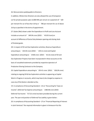 26. Remuneration paid/payable to Directors:

In addition, Whole-time Directors are also allowed the use of Company's

car for private purposes upto 12,000 KMs per annum on a payment of ` 520

per mensem for car of less than 16 hp or ` 780 per mensem for car of above

16 hp as specified in the terms of appointment.

27. Duties (Net) shown under the Expenditure in Profit and Loss Account

includes an amount of ` 349.94 crore (2010 : ` 43.03 Crore) on

account of difference of Excise Duty between opening and closing stock

of finished goods.

28. In respect of Oil and Gas Exploration activities, Revenue Expenditure

amounting to ` 333.44 crore (2010 : ` 139.11 crore) and Capital

Expenditure amounting to ` 19.80 crore (2010 : ` 42.16 crore) of Oil and

Gas Exploration Projects have been incorporated in these accounts on the

basis of unaudited statements provided by respective operators of

Production Sharing Contracts to the Company.

29. Capital Expenditure amounting to ` 195.41 crore (2010 : ` 328.28 crore)

relating to ongoing Oil & Gas Exploration activities is appearing as Capital

Work in Progress in accounts, which may have to be charged as expense in

case any of the blocks is decided as Dry.

19. In compliance of Accounting Standard – 22 on “Accounting for Taxes on

Income”, Deferred Tax Expense amounting to ` 1580.48 crore (2010:

Deferred Tax Income ` 717.52 crore) has been provided during the current

year. The year end position of Deferred Tax Liability is given below :

20. In compliance of Accounting Standard – 27 on “Financial Reporting of Interest

in Joint Ventures” the required information is given in Annexure-4 to this
 