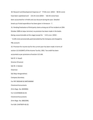 30. Research and Development Expenses of ` 77.06 crore (2010 : ` 80.92 crore)

have been capitalized and ` 131.54 crore (2010 : ` 162.42 crore) have

been accounted for in Profit and Loss Account during the year. Detailed

break up of total expenditure has been given in Annexure - 7.

31. Pending finalization of third party claims arising out of Fire incident on 29th

October 2009 at Jaipur terminal, no provision has been made in the books

(being unascertainable at this stage) except for ` 0.25 crore (2010 :

` 51.89 crore) provisionally paid /provided by the Company and charged to

P&L account.

32. Provision for income tax for the current year has been made in terms of

section 115 JB (MAT) of the Income Tax Act, 1961. Tax credit has been

accounted as per provisions of section 115 JAA.

Sd/-(P. K. Goyal)

Director (Finance)

Sd/-(R. S. Butola)

Chairman

Sd/-(Raju Ranganathan)

Company Secretary

For PKF SRIDHAR & SANTHANAM

Chartered Accountants

(Firm Regn. No. 003990S)

For V.K.DHINGRA & CO.

Chartered Accountants

(Firm Regn. No. 000250N)

For B.M. CHATRATH & CO.
 