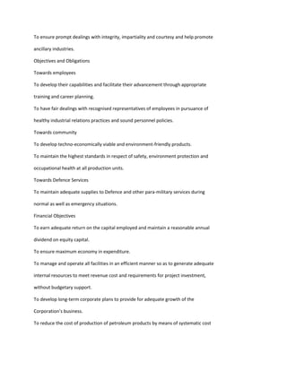 To ensure prompt dealings with integrity, impartiality and courtesy and help promote

ancillary industries.

Objectives and Obligations

Towards employees

To develop their capabilities and facilitate their advancement through appropriate

training and career planning.

To have fair dealings with recognised representatives of employees in pursuance of

healthy industrial relations practices and sound personnel policies.

Towards community

To develop techno-economically viable and environment-friendly products.

To maintain the highest standards in respect of safety, environment protection and

occupational health at all production units.

Towards Defence Services

To maintain adequate supplies to Defence and other para-military services during

normal as well as emergency situations.

Financial Objectives

To earn adequate return on the capital employed and maintain a reasonable annual

dividend on equity capital.

To ensure maximum economy in expenditure.

To manage and operate all facilities in an efficient manner so as to generate adequate

internal resources to meet revenue cost and requirements for project investment,

without budgetary support.

To develop long-term corporate plans to provide for adequate growth of the

Corporation’s business.

To reduce the cost of production of petroleum products by means of systematic cost
 