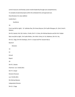 control measures and thereby sustain market leadership through cost-competitiveness.

To complete all planned projects within the scheduled time and approved cost.

Diversifications for value addition

Leadership in

         Excellence

18

Front row (left to right): Dr. Sudhakar Rao, Shri Anees Noorani, Shri Sudhir Bhargava, Dr. (Smt.) Indu R.
Shahani,

Shri R.S. Butola, Prof. (Dr.) Indira J. Parikh, Shri P. K. Sinha, Shri Michael Bastian and Shri N.K. Poddar

Back row (left to right): Shri Sudhir Bhalla , Shri A.M.K. Sinha, Dr. R.K. Malhotra, Shri K.K. Jha,

Shri G.C. Daga, Shri B.N. Bankapur, Shri P. K. Goyal and Prof. Gautam Barua

Board of

      Directors

19

52

Annual

Report

20

Shri R. S. Butola

Chairman w.e.f. 28.02.2011

Shri P. K. Goyal

Director (Finance)

w.e.f. 02.05.2011

Shri Michael Bastian

Independent Director

Shri G. C. Daga
 