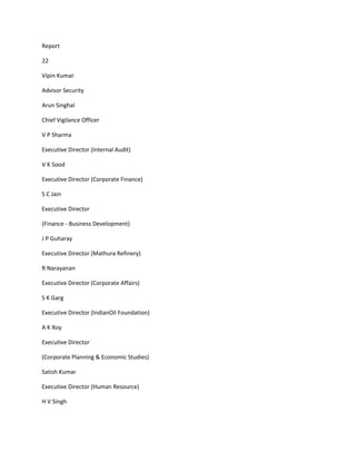 Report

22

Vipin Kumar

Advisor Security

Arun Singhal

Chief Vigilance Officer

V P Sharma

Executive Director (Internal Audit)

V K Sood

Executive Director (Corporate Finance)

S C Jain

Executive Director

(Finance - Business Development)

J P Guharay

Executive Director (Mathura Refinery)

R Narayanan

Executive Director (Corporate Affairs)

S K Garg

Executive Director (IndianOil Foundation)

A K Roy

Executive Director

(Corporate Planning & Economic Studies)

Satish Kumar

Executive Director (Human Resource)

H V Singh
 