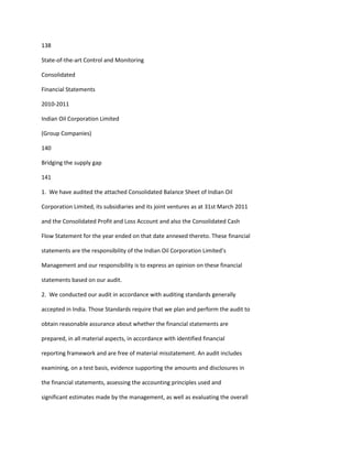 138

State-of-the-art Control and Monitoring

Consolidated

Financial Statements

2010-2011

Indian Oil Corporation Limited

(Group Companies)

140

Bridging the supply gap

141

1. We have audited the attached Consolidated Balance Sheet of Indian Oil

Corporation Limited, its subsidiaries and its joint ventures as at 31st March 2011

and the Consolidated Profit and Loss Account and also the Consolidated Cash

Flow Statement for the year ended on that date annexed thereto. These financial

statements are the responsibility of the Indian Oil Corporation Limited’s

Management and our responsibility is to express an opinion on these financial

statements based on our audit.

2. We conducted our audit in accordance with auditing standards generally

accepted in India. Those Standards require that we plan and perform the audit to

obtain reasonable assurance about whether the financial statements are

prepared, in all material aspects, in accordance with identified financial

reporting framework and are free of material misstatement. An audit includes

examining, on a test basis, evidence supporting the amounts and disclosures in

the financial statements, assessing the accounting principles used and

significant estimates made by the management, as well as evaluating the overall
 