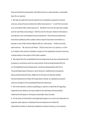 financial statement presentation. We believe that our audit provides a reasonable

basis for our opinion.

3. We did not audit the financial statements of subsidiary companies and joint

ventures, whose financial statements reflect total assets of ` 11,327.58 crore (net)

as on 31st March 2011, total revenue of ` 40,160.37 crore for the year then ended

and net cash flows amounting to ` (40.35) crore for the year ended on that date as

considered in the consolidated financial statements. These financial statements

have been audited by other auditors whose reports have been furnished to us

(except in case of M/s Suntera Nigeria 205 Ltd., total assets: ` 42.82 crore (net),

total revenue: ` NIL and net cash flows: ` (0.01) crore) and in our opinion, in so far

as it relates to the amount included in respect of the subsidiaries and joint ventures,

is based solely on the reports of the other auditors.

4. We report that the consolidated financial statements have been prepared by the

Company in accordance with the requirements of Accounting Standard (AS 21)

on 'Consolidated Financial Statements' and Accounting Standard (AS 27) on

'Financial Reporting of Interests in Joint Ventures' notified by the Companies

(Accounting Standards) Rules, 2006 and on the basis of separate audited

financial statements of Indian Oil Corporation Limited, its subsidiaries and joint

ventures included in the consolidated financial statements.

5. We invite attention, without qualifying our opinion, to Note No.29 regarding

impairment loss wherein, we have relied on the estimates and assumptions

made by the Company in arriving at recoverable value of assets.

6. On the basis of information and explanations given to us and on consideration of

separate audit reports on individual financial statements of Indian Oil

Corporation Limited, its aforesaid subsidiaries and joint ventures, in our opinion
 