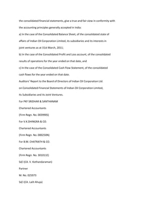 the consolidated financial statements, give a true and fair view in conformity with

the accounting principles generally accepted in India:

a) In the case of the Consolidated Balance Sheet, of the consolidated state of

affairs of Indian Oil Corporation Limited, its subsidiaries and its interests in

joint ventures as at 31st March, 2011;

b) In the case of the Consolidated Profit and Loss account, of the consolidated

results of operations for the year ended on that date, and

c) In the case of the Consolidated Cash Flow Statement, of the consolidated

cash flows for the year ended on that date.

Auditors’ Report to the Board of Directors of Indian Oil Corporation Ltd.

on Consolidated Financial Statements of Indian Oil Corporation Limited,

its Subsidiaries and its Joint Ventures.

For PKF SRIDHAR & SANTHANAM

Chartered Accountants

(Firm Regn. No. 003990S)

For V.K.DHINGRA & CO.

Chartered Accountants

(Firm Regn. No. 000250N)

For B.M. CHATRATH & CO.

Chartered Accountants

(Firm Regn. No. 301011E)

Sd/-(CA. V. Kothandaraman)

Partner

M. No. 025973

Sd/-(CA. Lalit Ahuja)
 