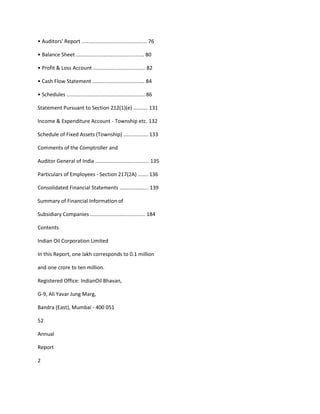 • Auditors' Report ............................................. 76

• Balance Sheet ............................................... 80

• Profit & Loss Account .................................... 82

• Cash Flow Statement .................................... 84

• Schedules ...................................................... 86

Statement Pursuant to Section 212(1)(e) .......... 131

Income & Expenditure Account - Township etc. 132

Schedule of Fixed Assets (Township) ................. 133

Comments of the Comptroller and

Auditor General of India ..................................... 135

Particulars of Employees - Section 217(2A) ....... 136

Consolidated Financial Statements .................... 139

Summary of Financial Information of

Subsidiary Companies ...................................... 184

Contents

Indian Oil Corporation Limited

In this Report, one lakh corresponds to 0.1 million

and one crore to ten million.

Registered Office: IndianOil Bhavan,

G-9, Ali Yavar Jung Marg,

Bandra (East), Mumbai - 400 051

52

Annual

Report

2
 