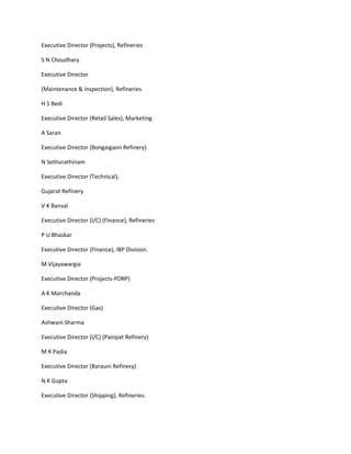 Executive Director (Projects), Refineries

S N Choudhary

Executive Director

(Maintenance & Inspection), Refineries

H S Bedi

Executive Director (Retail Sales), Marketing

A Saran

Executive Director (Bongaigaon Refinery)

N Sethurathinam

Executive Director (Technical),

Gujarat Refinery

V K Bansal

Executive Director (I/C) (Finance), Refineries

P U Bhaskar

Executive Director (Finance), IBP Division.

M Vijayawargia

Executive Director (Projects-PDRP)

A K Marchanda

Executive Director (Gas)

Ashwani Sharma

Executive Director (I/C) (Panipat Refinery)

M K Padia

Executive Director (Barauni Refinery)

N K Gupta

Executive Director (Shipping), Refineries.
 
